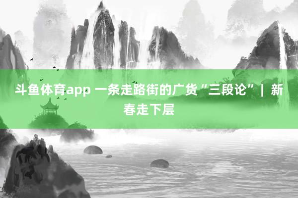 斗鱼体育app 一条走路街的广货“三段论” |  新春走下层