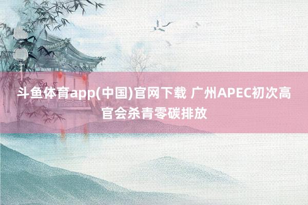 斗鱼体育app(中国)官网下载 广州APEC初次高官会杀青零碳排放