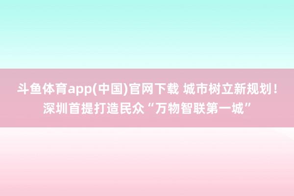 斗鱼体育app(中国)官网下载 城市树立新规划！深圳首提打造民众“万物智联第一城”