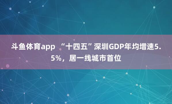 斗鱼体育app  “十四五”深圳GDP年均增速5.5%，居一线城市首位