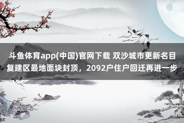 斗鱼体育app(中国)官网下载 双沙城市更新名目复建区最地面块封顶，2092户住户回迁再进一步