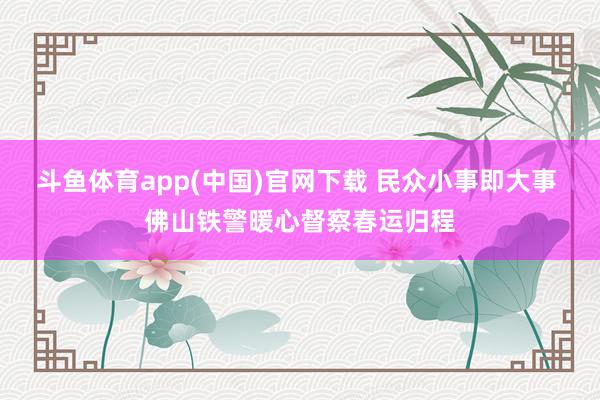 斗鱼体育app(中国)官网下载 民众小事即大事 佛山铁警暖心督察春运归程