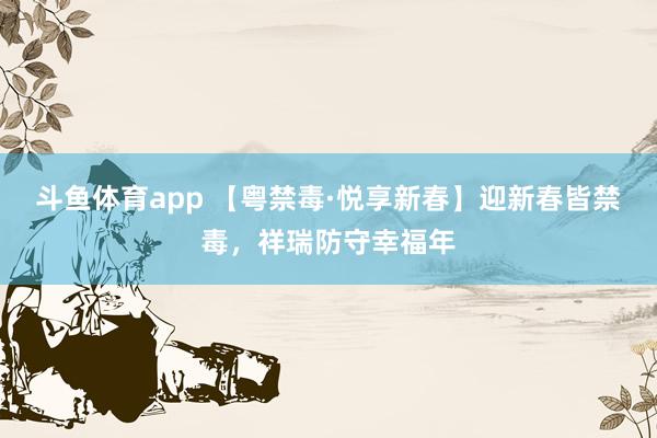 斗鱼体育app 【粤禁毒·悦享新春】迎新春皆禁毒，祥瑞防守幸福年