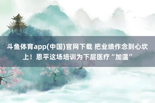 斗鱼体育app(中国)官网下载 把业绩作念到心坎上！恩平这场培训为下层医疗“加温”