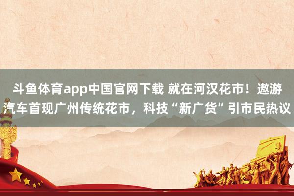斗鱼体育app中国官网下载 就在河汉花市！遨游汽车首现广州传统花市，科技“新广货”引市民热议