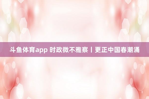 斗鱼体育app 时政微不雅察丨更正中国春潮涌