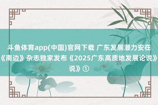斗鱼体育app(中国)官网下载 广东发展潜力安在？《南边》杂志独家发布《2025广东高质地发展论说》①