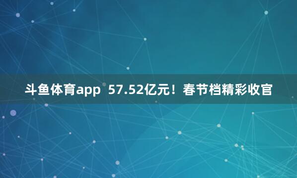 斗鱼体育app  57.52亿元！春节档精彩收官