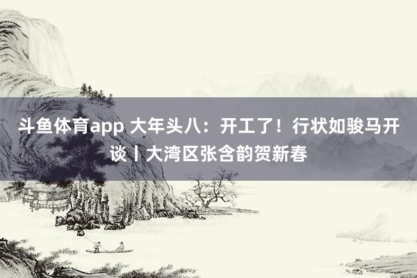 斗鱼体育app 大年头八：开工了！行状如骏马开谈丨大湾区张含韵贺新春
