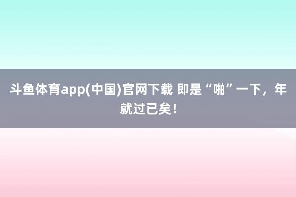 斗鱼体育app(中国)官网下载 即是“啪”一下，年就过已矣！
