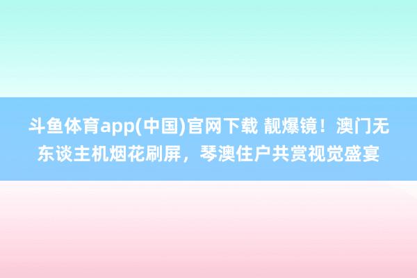 斗鱼体育app(中国)官网下载 靓爆镜！澳门无东谈主机烟花刷屏，琴澳住户共赏视觉盛宴