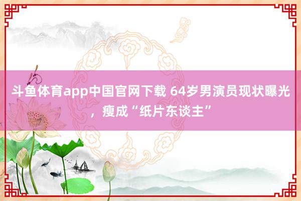 斗鱼体育app中国官网下载 64岁男演员现状曝光，瘦成“纸片东谈主”