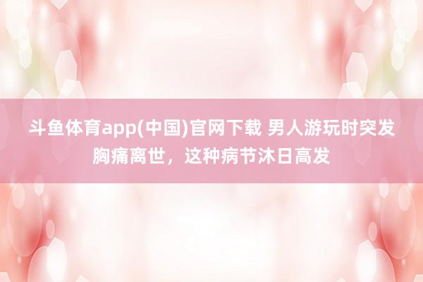 斗鱼体育app(中国)官网下载 男人游玩时突发胸痛离世，这种病节沐日高发