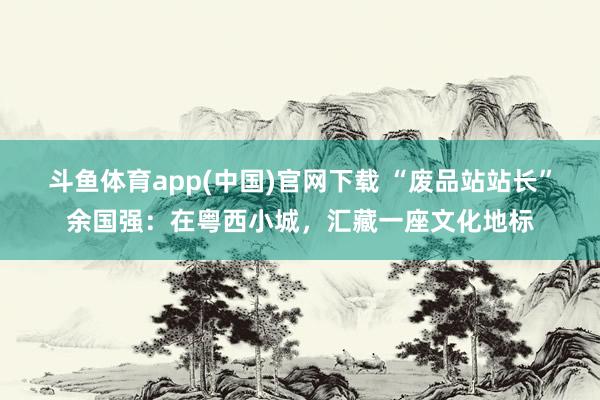 斗鱼体育app(中国)官网下载 “废品站站长”余国强：在粤西小城，汇藏一座文化地标