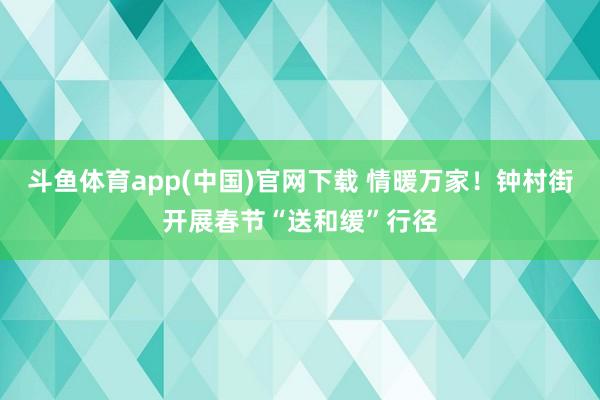 斗鱼体育app(中国)官网下载 情暖万家！钟村街开展春节“送和缓”行径