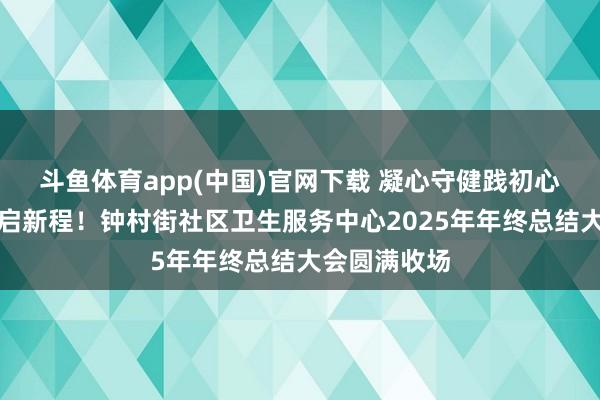 斗鱼体育app(中国)官网下载 凝心守健践初心，艺彩上升启新程！钟村街社区卫生服务中心2025年年终总结大会圆满收场