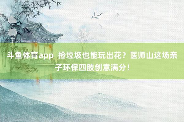 斗鱼体育app  捡垃圾也能玩出花？医师山这场亲子环保四肢创意满分！