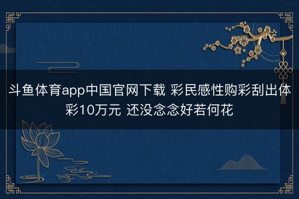 斗鱼体育app中国官网下载 彩民感性购彩刮出体彩10万元 还没念念好若何花