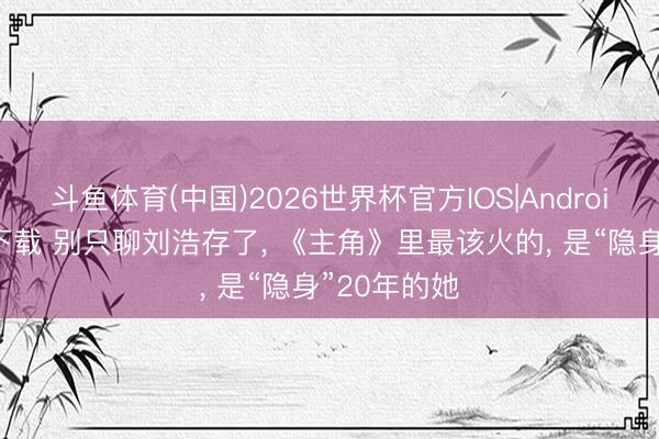 斗鱼体育(中国)2026世界杯官方IOS|Android手机app下载 别只聊刘浩存了， 《主角》里最该火的， 是“隐身”20年的她