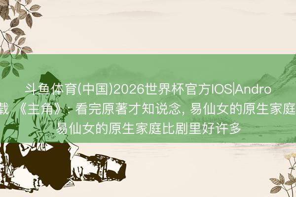 斗鱼体育(中国)2026世界杯官方IOS|Android手机app下载 《主角》: 看完原著才知说念， 易仙女的原生家庭比剧里好许多