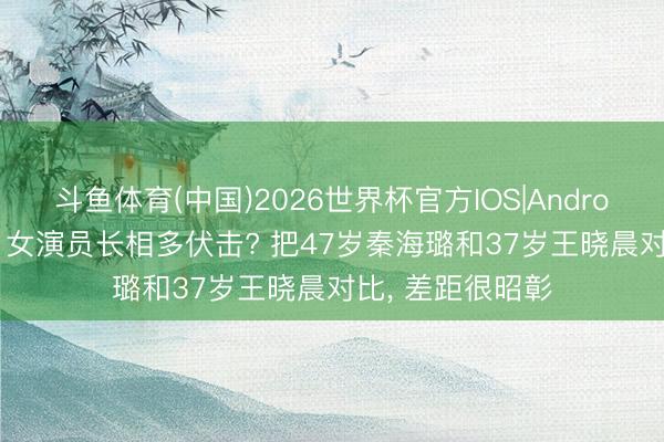 斗鱼体育(中国)2026世界杯官方IOS|Android手机app下载 女演员长相多伏击? 把47岁秦海璐和37岁王晓晨对比， 差距很昭彰