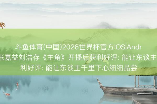 斗鱼体育(中国)2026世界杯官方IOS|Android手机app下载 张嘉益刘浩存《主角》开播后获利好评: 能让东谈主千里下心细细品尝