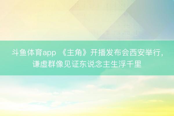 斗鱼体育app 《主角》开播发布会西安举行，谦虚群像见证东说念主生浮千里