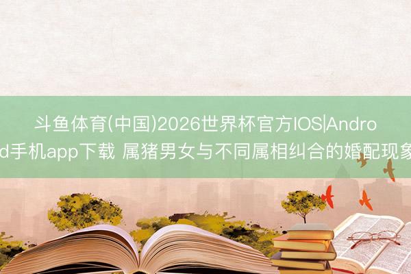 斗鱼体育(中国)2026世界杯官方IOS|Android手机app下载 属猪男女与不同属相纠合的婚配现象