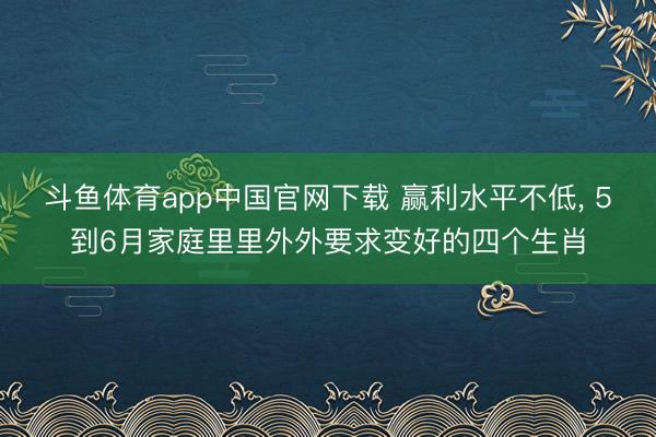 斗鱼体育app中国官网下载 赢利水平不低， 5到6月家庭里里外外要求变好的四个生肖