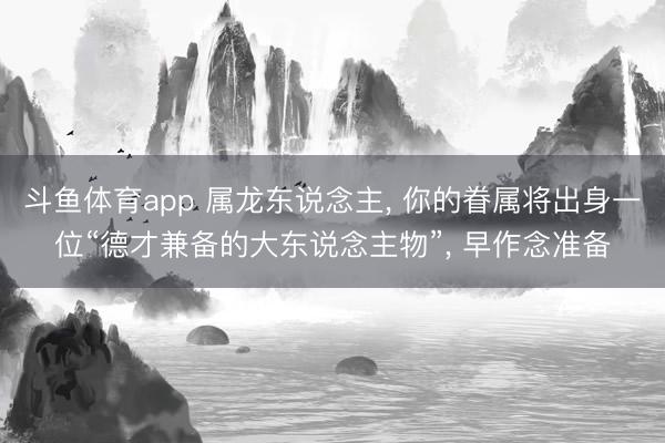 斗鱼体育app 属龙东说念主， 你的眷属将出身一位“德才兼备的大东说念主物”， 早作念准备