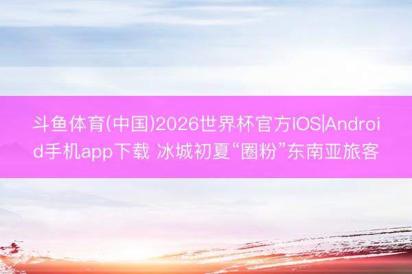 斗鱼体育(中国)2026世界杯官方IOS|Android手机app下载 冰城初夏“圈粉”东南亚旅客