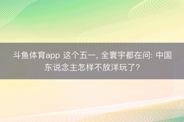 斗鱼体育app 这个五一， 全寰宇都在问: 中国东说念主怎样不放洋玩了?