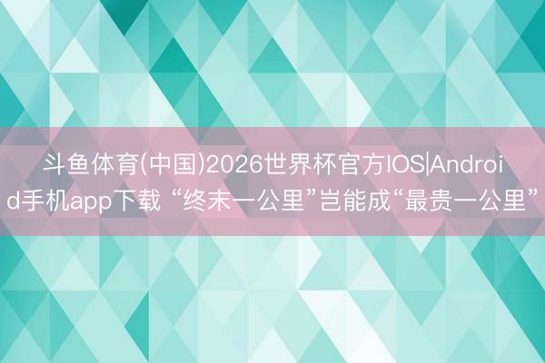 斗鱼体育(中国)2026世界杯官方IOS|Android手机app下载 “终末一公里”岂能成“最贵一公里”