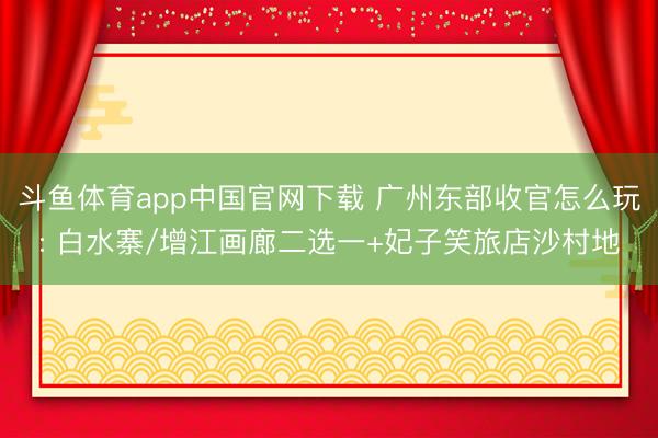 斗鱼体育app中国官网下载 广州东部收官怎么玩: 白水寨/增江画廊二选一+妃子笑旅店沙村地