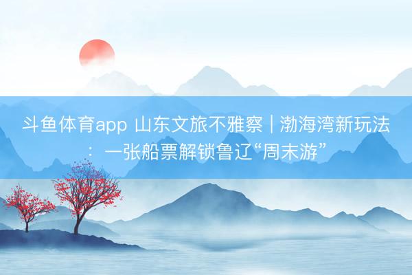 斗鱼体育app 山东文旅不雅察 | 渤海湾新玩法：一张船票解锁鲁辽“周末游”