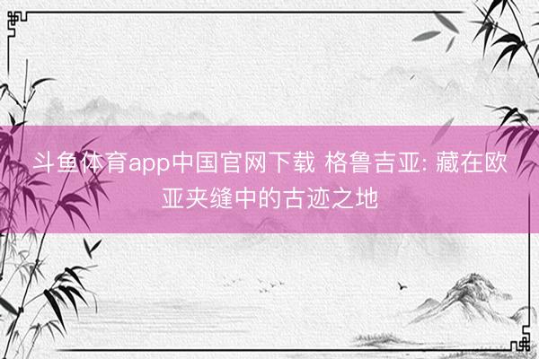斗鱼体育app中国官网下载 格鲁吉亚: 藏在欧亚夹缝中的古迹之地