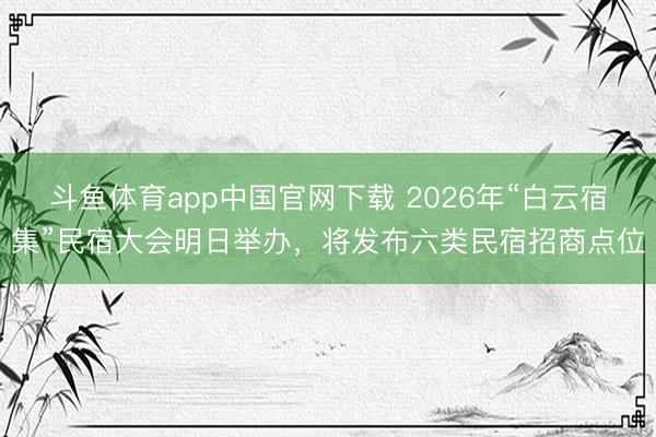 斗鱼体育app中国官网下载 2026年“白云宿集”民宿大会明日举办，将发布六类民宿招商点位