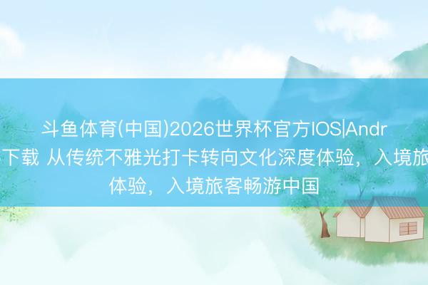斗鱼体育(中国)2026世界杯官方IOS|Android手机app下载 从传统不雅光打卡转向文化深度体验，入境旅客畅游中国