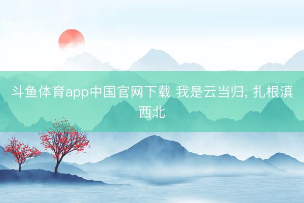 斗鱼体育app中国官网下载 我是云当归， 扎根滇西北