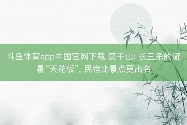 斗鱼体育app中国官网下载 莫干山: 长三角的避暑“天花板”， 民宿比景点更出名