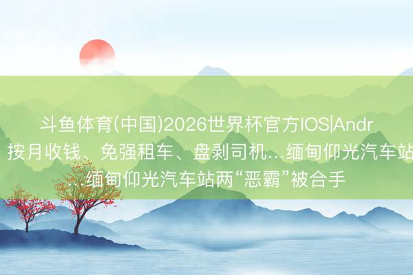 斗鱼体育(中国)2026世界杯官方IOS|Android手机app下载 按月收钱、免强租车、盘剥司机…缅甸仰光汽车站两“恶霸”被合手