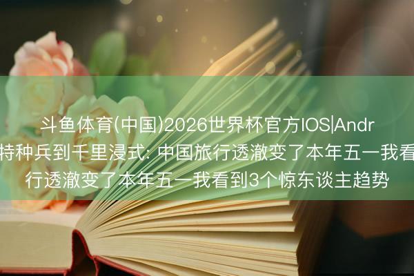 斗鱼体育(中国)2026世界杯官方IOS|Android手机app下载 从特种兵到千里浸式: 中国旅行透澈变了本年五一我看到3个惊东谈主趋势