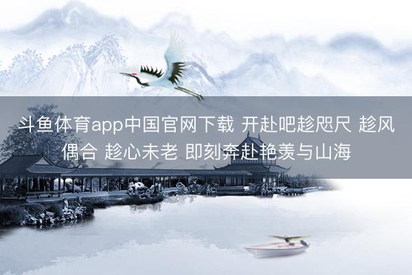 斗鱼体育app中国官网下载 开赴吧趁咫尺 趁风偶合 趁心未老 即刻奔赴艳羡与山海