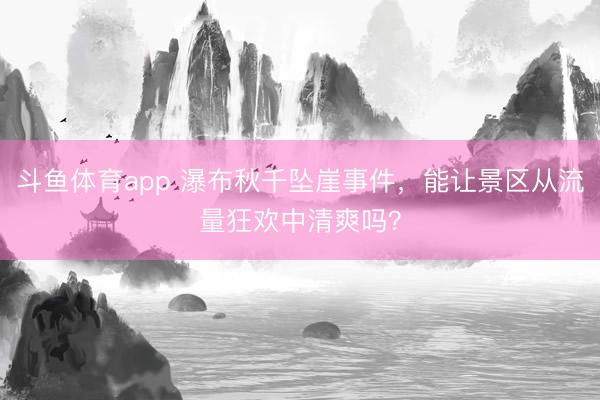 斗鱼体育app 瀑布秋千坠崖事件，能让景区从流量狂欢中清爽吗？