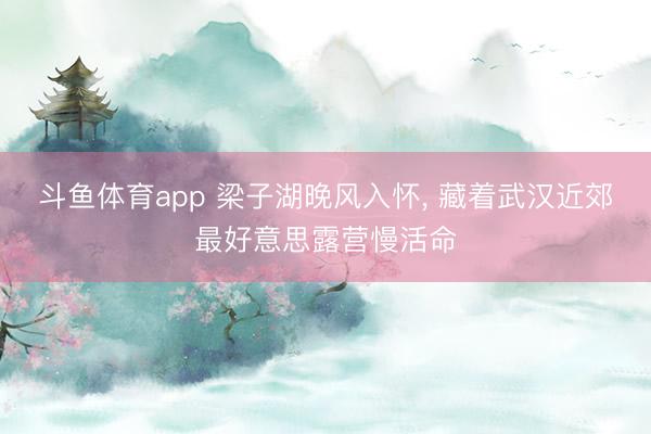 斗鱼体育app 梁子湖晚风入怀， 藏着武汉近郊最好意思露营慢活命
