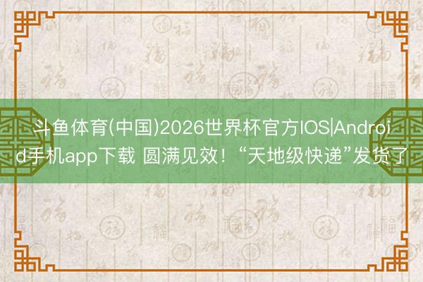 斗鱼体育(中国)2026世界杯官方IOS|Android手机app下载 圆满见效！“天地级快递”发货了