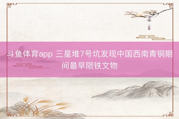 斗鱼体育app 三星堆7号坑发现中国西南青铜期间最早陨铁文物