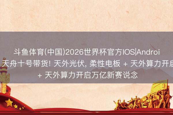 斗鱼体育(中国)2026世界杯官方IOS|Android手机app下载 天舟十号带货! 天外光伏， 柔性电板 + 天外算力开启万亿新赛说念
