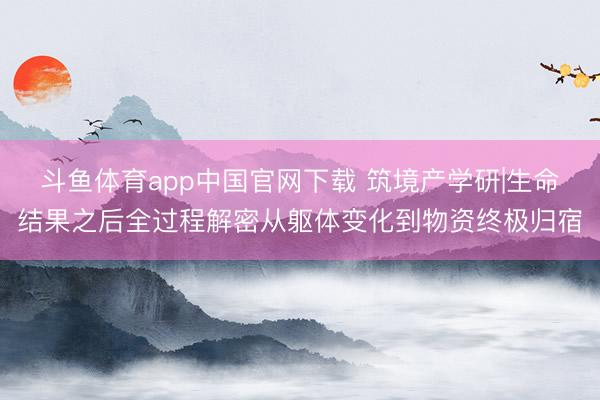 斗鱼体育app中国官网下载 筑境产学研|生命结果之后全过程解密从躯体变化到物资终极归宿