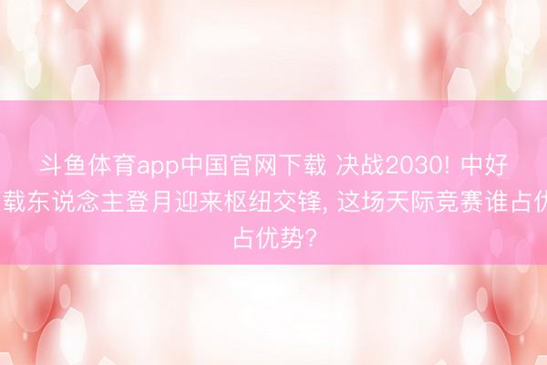 斗鱼体育app中国官网下载 决战2030! 中好意思载东说念主登月迎来枢纽交锋， 这场天际竞赛谁占优势?